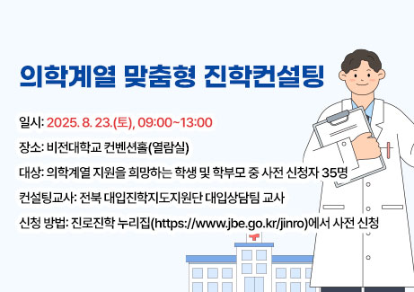 의학계열 맞춤형 진학컨설팅
-일시: 2025. 8. 23.(토), 09:00~13:00
-장소: 비전대학교 컨벤션홀(열람실)
-대상: 의학계열 지원을 희망하는 학생 및 학부모 중 사전 신청자 35명
-컨설팅교사: 전북 대입진학지도지원단 대입상담팀 교사
-신청 방법: 진로진학 누리집(https://www.jbe.go.kr/jinro)에서 사전 신청
