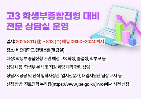 고3 학생부종합전형 대비 전문 상담실 운영
-일시: 2025.8.11.(월) ~ 8.13.(수) 매일 09:50~20:40까지
-장소: 비전대학교 컨벤션홀(열람실)
-대상: 학생부 종합전형 지원 예정 고3 학생, 졸업생, 학부모 등
-상담 내용: 학생부 분석 및 지원 희망 대학 관련 상담
-상담자: 공공 및 전직 입학사정관, 입시전문가, 대입지원단 팀장 교사 등
-신청 방법: 진로진학 누리집(https://www.jbe.go.kr/jinro)에서 사전 신청
