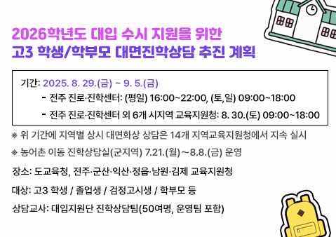 2026학년도 대입 수시 지원을 위한고3 학생/학부모 대면진학상담 추진 계획

기간: 2025. 8. 29.(금) ~ 9. 5.(금)
전주 진로‧진학센터: (평일) 16:00~22:00, (토,일) 09:00~18:00
전주 진로‧진학센터 외 6개 시지역 교육지원청: 8. 30.(토) 09:00~18:00
※ 위 기간에 지역별 상시 대면화상 상담은 14개 지역교육지원청에서 지속 실시
※ 농어촌 이동 진학상담실(군지역) 7.21.(월)～8.8.(금) 운영
장소: 도교육청, 전주․군산․익산․정읍․남원․김제 교육지원청
대상: 고3 학생 / 졸업생 / 검정고시생 / 학부모 등
상담교사: 대입지원단 진학상담팀(50여명, 운영팀 포함)