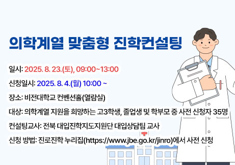 의학계열 맞춤형 진학컨설팅
-일시: 2025. 8. 23.(토), 09:00~13:00
-장소: 비전대학교 컨벤션홀(열람실)
-대상: 의학계열 지원을 희망하는 학생 및 학부모 중 사전 신청자 35명
-컨설팅교사: 전북 대입진학지도지원단 대입상담팀 교사
-신청 방법: 진로진학 누리집(https://www.jbe.go.kr/jinro)에서 사전 신청