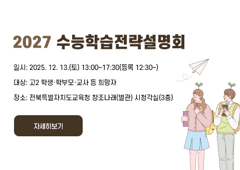2027 수능학습전략설명회
❍ 일시: 2025. 12. 13.(토) 13:00~17:30(등록 12:30~)
❍ 대상: 고2 학생·학부모·교사 등 희망자
❍ 장소: 전북특별자치도교육청 창조나래(별관) 시청각실(3층)