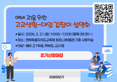 예비 고1을 위한 고교생활-대입 길잡이 설명회

- 일시 : 2026. 2. 21.(토) 10:00~12:00 (등록 09:30~)

- 장소 : 전북특별자치도교육청 창조나래(별관) 3층 시청각실

- 대상 : 예비 고1학생, 학부모, 교사 등

 * 신청기간 : 2월2일 09시~2월14일 17시30분
자세히보기