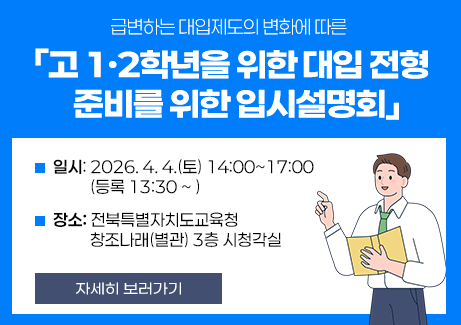 급변하는 대입제도의 변화에 따른

「고 1·2학년을 위한 대입 전형 준비를 위한 입시설명회」


❍ 일시: 2026. 4. 4.(토) 14:00~17:00 (등록 13:30 ~ )

❍ 장소: 전북특별자치도교육청 창조나래(별관) 3층 시청각실
