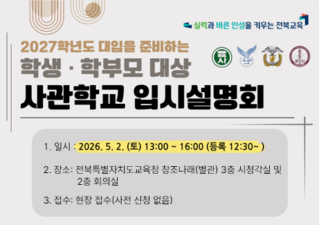 2027학년도 대입 준비를 위한 사관학교 입시설명회 실시 안내

❍ 일시: 2026. 5. 2.(토) 13:00~16:00 

❍ 장소: 전북특별자치도교육청 창조나래(별관) 3층 시청각실 및 2층 회의실

❍ 접수: 현장 접수(사전 신청 없음)