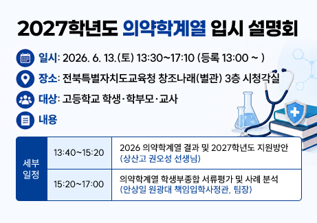 2027학년도 의약학계열 입학 전형 안내❍ 일시: 2026. 6. 13.(토) 13:30~17:10 (등록 13:00 ~ )

❍ 장소: 전북특별자치도교육청 창조나래(별관) 3층 시청각실

❍ 대상: 고등학교 학생․학부모․교사

❍ 내용

- 2026학년도 의약학계열 대입 결과 분석 및 2027학년도 의약학계열 입학 전형 안내

- 의약학계열 학생부종합전형 서류평가 방법 및 사례 분석

❍ 세부 일정

-13:40~15:20 / 2026 의약학계열 결과 및 2027학년도 지원방안(권오성 선생님)

-15:20~17:00 / 의약학계열 학생부종합전형 서류평가 방법 및 사례 분석(안상일 원광대 책임입학사정관, 팀장)