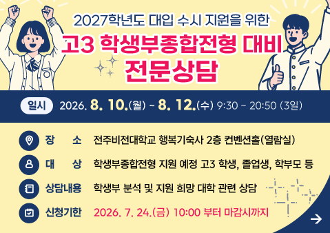 2027학년도 대입 수시 지원을 위한 고3 학생부종합전형 대비 전문상담 

❍ 일시: 2026. 8. 10.(월) ~ 2026. 8. 12.(수) 9:30 ~ 20:50 (3일)

❍ 장소: 전주 비전대학교 행복기숙사 2층 컨벤션홀(열람실)

❍ 대상: 학생부종합전형 지원 예정 고3 학생, 졸업생, 학부모 등 

❍ 상담 내용 : 학생부 분석 및 지원 희망 대학 관련 상담 

❍ 신청 기한 : 2026. 7.24.(금) 10:00 부터 마감시까지