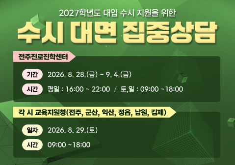 수시 대면 집중상담
전주진로진학센터

❍ 기간: 2026. 8. 28.(금) ~ 9. 4.(금)

❍ 시간 평일 : 16:00 ~ 22:00  토,일 : 09:00~18:00

 

각 시 교육지원청(전주, 군산, 익산, 정읍, 남원, 김제)

❍ 일자 : 8. 29.(토)

❍ 시간 : 09:00~18:00
