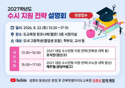 2027학년도
수시 지원 전략 설명회 
❍ 일시: 2026. 8. 22.(토) 13:20~17:10
❍ 장소: 도교육청 창조나래(별관) 3층 시청각실
❍ 대상: 도내 고등학생(졸업생 포함), 학부모, 교사 등
❍ 세부 내용 
 13:30~15:00  2027 대입 수시전형 지원 전략(전북권 대학 등)
 조석진(완산고)
 15:00~17:00  2027 대입 수시전형 지원 전략(수도권 대학 중심)
 채무철(분당아람고)